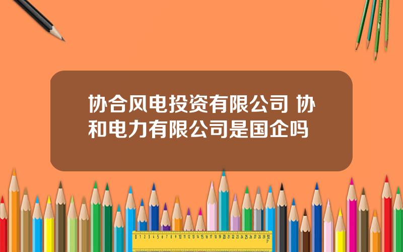 协合风电投资有限公司 协和电力有限公司是国企吗